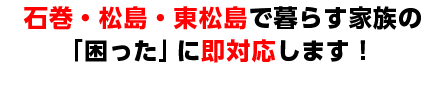 石巻・松島・東松島で暮らす家族の「困った」に即対応します！